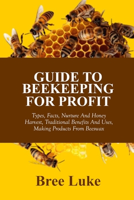Guide to Beekeeping for Profit: Types, Facts, Nurture And Honey Harvest, Traditional Benefits And Uses, Making Products From Beeswax - Luke, Bree