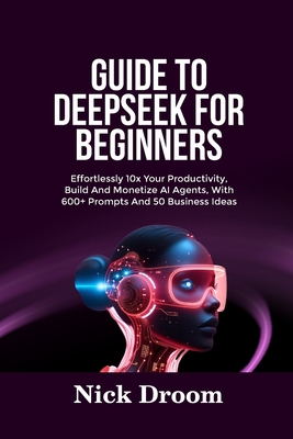 Guide to Deepseek for Beginners: Effortlessly 10x Your Productivity, Build And Monetize AI Agents, With 600+ Prompts And 50 Business Ideas - Droom, Nick
