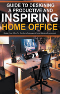 Guide To Designing A Productive And Inspiring Home Office: Design Your Office For Comfort, Efficiency And Smart Working Environment