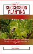 Guide to Succession Planting: A Step-By-Step DIY Manual To Succession Planting Techniques & Managements For Beginners