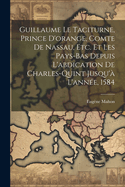 Guillaume Le Taciturne, Prince d'Orange, Comte de Nassau, Etc. Et Les Pays-Bas Depuis l'Abdication de Charles-Quint Jusqu'? l'Ann?e, 1584