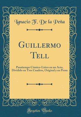 Guillermo Tell: Pasatiempo Cmico-Lrico En Un Acto, Dividido En Tres Cuadros, Original y En Prosa (Classic Reprint) - Pena, Ignacio F de la