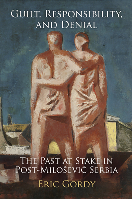 Guilt, Responsibility, and Denial: The Past at Stake in Post-Milosevic Serbia - Gordy, Eric