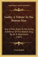 Guilty, a Tribute to the Bottom Man: And a Plain Reply to Not Guilty, a Defense of the Bottom Dog, by Mr. R. Blatchford (1907)