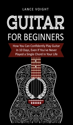 Guitar for Beginners: How You Can Confidently Play Guitar In 10 Days, Even If You've Never Played a Single Chord In Your Life - Voight, Lance