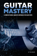 Guitar Mastery: A Complete Guide: Basics to Virtuoso in Ten Easy Steps