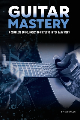 Guitar Mastery: A Complete Guide: Basics to Virtuoso in Ten Easy Steps - Sisler, Tad
