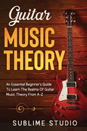Guitar Music Theory: An Essential Beginner's Guide To Learn The Realms Of Guitar Music Theory From A-Z