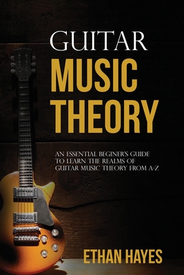 Guitar Music Theory: An Essential Beginner's Guide To Learn The Realms Of Guitar Music Theory From A-Z - Hayes, Ethan