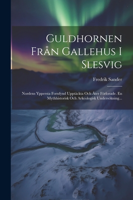 Guldhornen Fran Gallehus I Slesvig: Nordens Yppersta Fornfynd Upptackta Och Ater Forlorade. En Mythhistorisk Och Arkeologisk Undersokning... - Sander, Fredrik