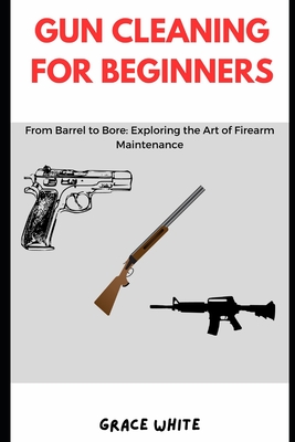 Gun Cleaning for Beginners: From Barrel to Bore: Exploring the Art of Firearm Maintenance - White, Grace