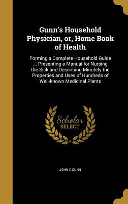 Gunn's Household Physician, or, Home Book of Health: Forming a Complete Household Guide ... Presenting a Manual for Nursing the Sick and Describing Minutely the Properties and Uses of Hundreds of Well-known Medicinal Plants - Gunn, John C