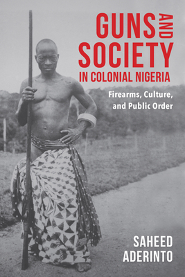 Guns and Society in Colonial Nigeria: Firearms, Culture, and Public Order - Aderinto, Saheed
