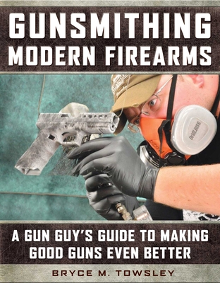 Gunsmithing Modern Firearms: A Gun Guy's Guide to Making Good Guns Even Better - Towsley, Bryce M