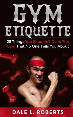 Gym Etiquette: 25 Things You Shouldn't Do In The Gym That No One Tells You About - Roberts, Dale L