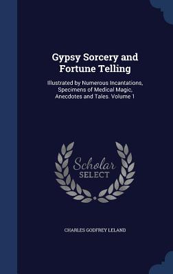 Gypsy Sorcery and Fortune Telling: Illustrated by Numerous Incantations, Specimens of Medical Magic, Anecdotes and Tales. Volume 1 - Leland, Charles Godfrey