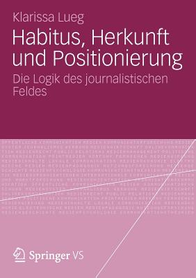 Habitus, Herkunft Und Positionierung: Die Logik Des Journalistischen Feldes - Lueg, Klarissa