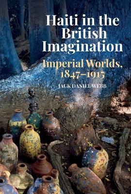 Haiti in the British Imagination: Imperial Worlds, 1847-1915 - Webb, Jack Daniel