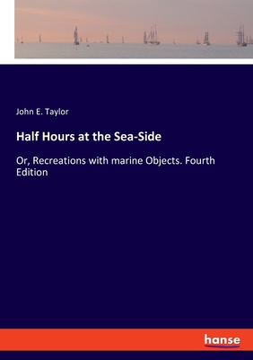 Half Hours at the Sea-Side: Or, Recreations with marine Objects. Fourth Edition - Taylor, John E