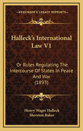 Halleck's International Law V1: Or Rules Regulating the Intercourse of States in Peace and War (1893)