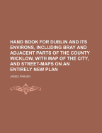 Hand Book for Dublin and Its Environs, Including Bray and Adjacent Parts of the County Wicklow, with Map of the City, and Street-Maps on an Entirely New Plan