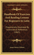 Handbook of Exercises and Reading Lessons for Beginners in Latin: Progressively Illustrated by Grammatical References (1865)