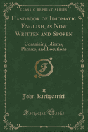 Handbook of Idiomatic English, as Now Written and Spoken: Containing Idioms, Phrases, and Locutions (Classic Reprint)