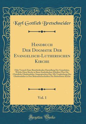 Handbuch Der Dogmatik Der Evangelisch-Lutherischen Kirche, Vol. 1: Oder Versuch Einer Beurtheilenden Darstellung Der Grunds?tze, Welche Diese Kirche in Ihren Symbolischen Schriften ?ber Die Christliche Glaubenslehre Ausgesprochen Hat, Mit Vergleichung D - Bretschneider, Karl Gottlieb