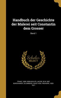 Handbuch Der Geschichte Der Malerei Seit Constantin Dem Grosser; Band 1 - Kugler, Franz 1808-1858, and Burckhardt, Jacob 1818-1897, and Blomberg, Hugo Von Freiherr (Creator)