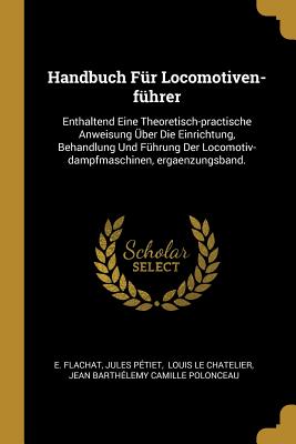 Handbuch F?r Locomotiven-F?hrer: Enthaltend Eine Theoretisch-Practische Anweisung ?ber Die Einrichtung, Behandlung Und F?hrung Der Locomotiv-Dampfmaschinen, Ergaenzungsband. - Flachat, E, and P?tiet, Jules, and Louis Le Chatelier (Creator)