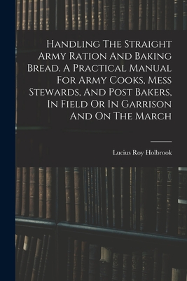 Handling The Straight Army Ration And Baking Bread. A Practical Manual For Army Cooks, Mess Stewards, And Post Bakers, In Field Or In Garrison And On The March - Holbrook, Lucius Roy