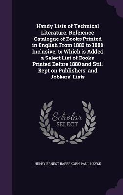 Handy Lists of Technical Literature. Reference Catalogue of Books Printed in English From 1880 to 1888 Inclusive; to Which is Added a Select List of Books Printed Before 1880 and Still Kept on Publishers' and Jobbers' Lists - Haferkorn, Henry Ernest, and Heyse, Paul