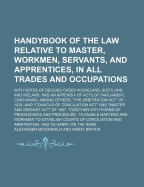 Handybook of the Law Relative to Master, Workmen, Servants, and Apprentices, in All Trades and Occupations: With Notes of Decided Cases in England, Scotland, and Ireland. and an Appendix of Acts of Parliament, Containing, Among Others, "The Arbitration Ac