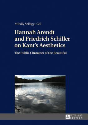 Hannah Arendt and Friedrich Schiller on Kant's Aesthetics: The Public Character of the Beautiful - Szilgyi-Gl, Mihly