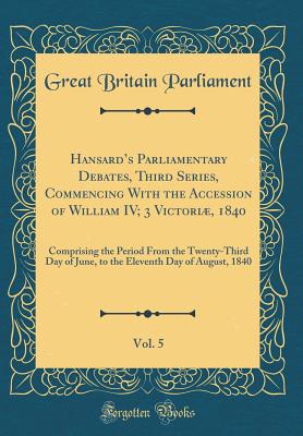 Hansards Parliamentary Debates, Third Series, Commencing With the Accession of William IV; 3 Victori, 1840, Vol. 5: Comprising the Period From the Twenty-Third Day of June, to the Eleventh Day of August, 1840 (Classic Reprint) - Parliament, Great Britain