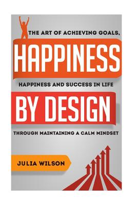 Happiness By Design: The Art Of Achieving Goals, Happiness And Success In Life Through Maintaining A Calm Mindset - Wilson, Julia