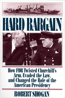 Hard Bargain: How FDR Twisted Churchill's Arm, Evaded the Law, and Changed the Role of the American Presidency - Shogan, Robert