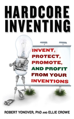 Hardcore Inventing: Invent, Protect, Promote, and Profit from Your Ideas - Crowe, Ellie, and Yonover, Robert N