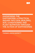 Harnessing the Earthworm; A Practical Inquiry Into Soil-Building, Soil-Conditioning and Plant Nutrition Through the Action of Earthworms