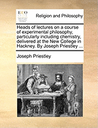 Heads of Lectures on a Course of Experimental Philosophy, Particularly Including Chemistry, Delivered at the New College in Hackney. by Joseph Priestley ...