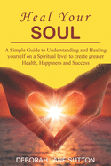 Heal your Soul: A Simple Guide to Understanding and Healing yourself on a Spiritual level to create greater Health, Happiness and Success