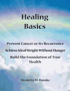 Healing Basics: Prevent Cancer or Its Recurrence, Achieve Ideal Weight Without Hunger, Build the Foundation of True Health