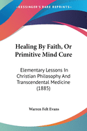 Healing By Faith, Or Primitive Mind Cure: Elementary Lessons In Christian Philosophy And Transcendental Medicine (1885)