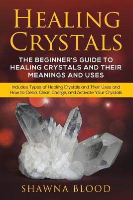 Healing Crystals: The Beginner's Guide to Healing Crystals and Their Meanings and Uses: Includes Types of Healing Crystals and Their Uses and How to Clean, Clear, Charge, and Activate Your Crystals - Blood, Shawna