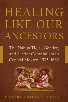 Healing Like Our Ancestors: The Nahua Tiitl, Gender, and Settler Colonialism in Central Mexico, 1535-1660 - Polanco, Edward Anthony