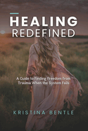 Healing Redefined: A Guide to Finding Freedom from Trauma When the System Fails