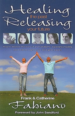 Healing the Past, Releasing Your Future: Discover the Roots of Adult Problems, Experience Healing and Break Through to Your God-Given Destiny - Fabiano, Frank P, and Cahill-Fabiano, Catherine, and Sandford, John (Foreword by)