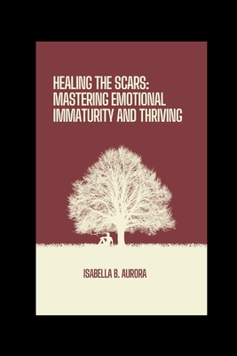 Healing The Scars: Mastering Emotional Immaturity and Thriving - Aurora, Isabella B