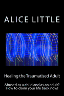 Healing the Traumatised Adult: Abused as a Child and as an Adult? How to Claim Your Life Back Now!