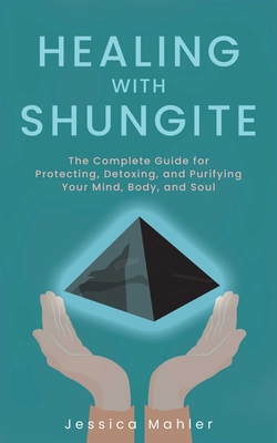Healing with Shungite: The Complete Guide for Protecting, Detoxing, and Purifying Your Mind, Body, and Soul - Mahler, Jessica